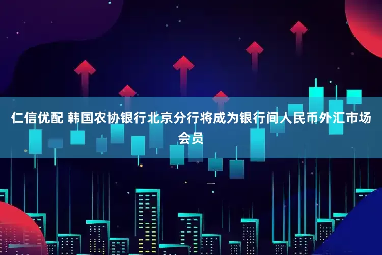 仁信优配 韩国农协银行北京分行将成为银行间人民币外汇市场会员