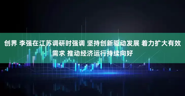 创界 李强在江苏调研时强调 坚持创新驱动发展 着力扩大有效需求 推动经济运行持续向好