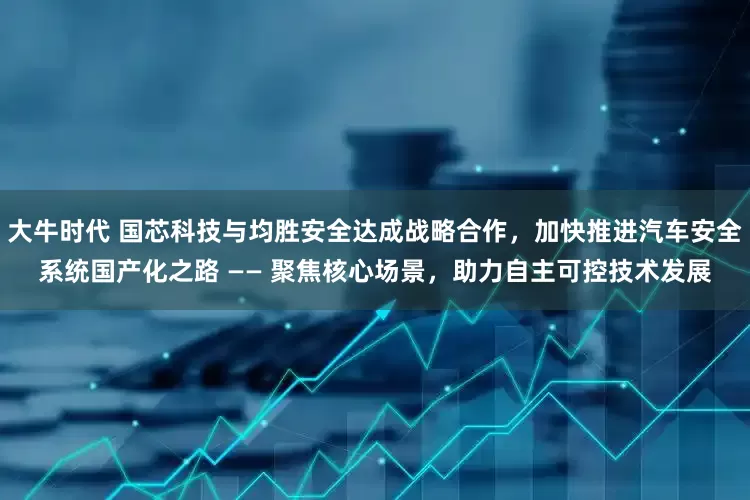 大牛时代 国芯科技与均胜安全达成战略合作，加快推进汽车安全系统国产化之路 —— 聚焦核心场景，助力自主可控技术发展