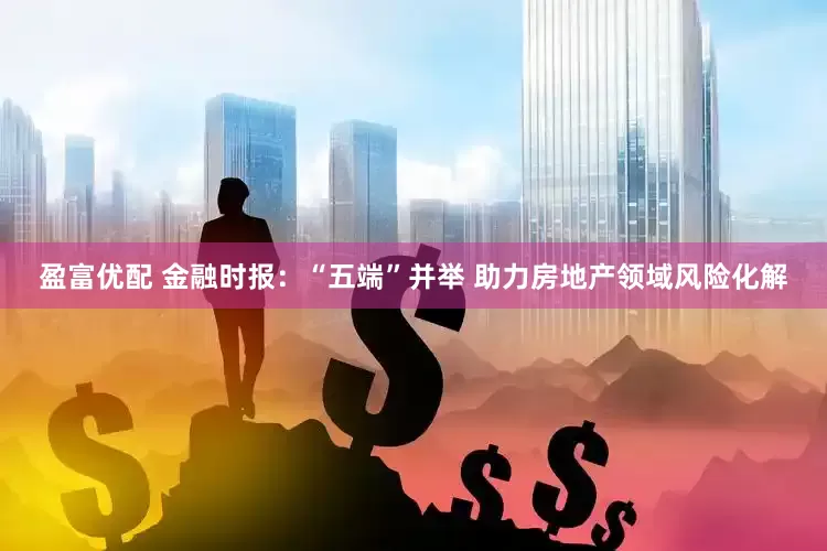 盈富优配 金融时报：“五端”并举 助力房地产领域风险化解