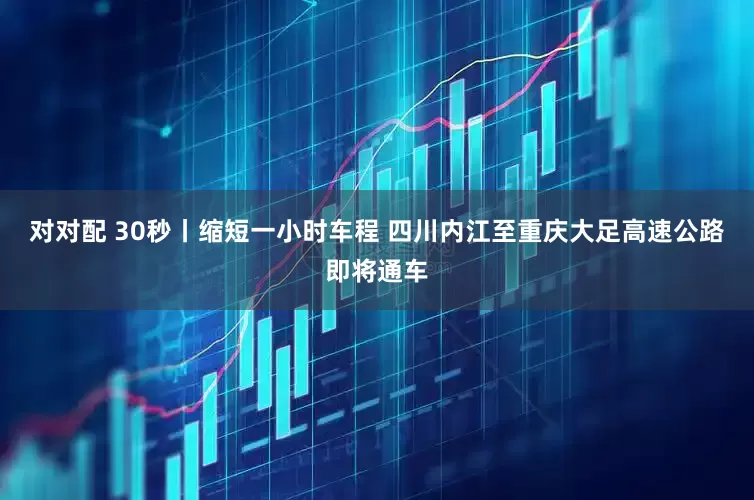 对对配 30秒丨缩短一小时车程 四川内江至重庆大足高速公路即将通车