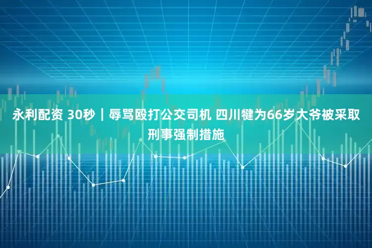 永利配资 30秒｜辱骂殴打公交司机 四川犍为66岁大爷被采取刑事强制措施