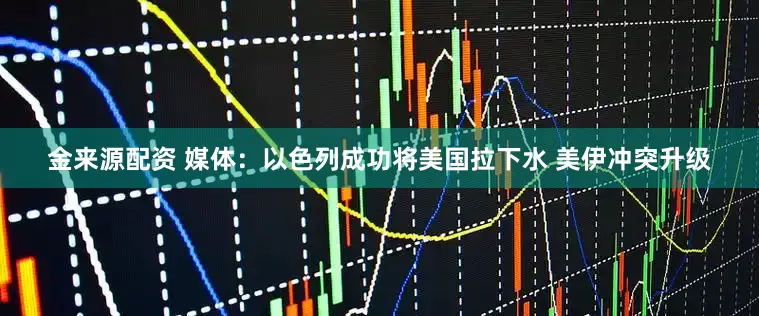 金来源配资 媒体：以色列成功将美国拉下水 美伊冲突升级