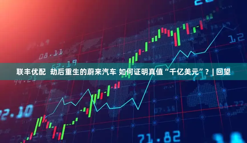 联丰优配  劫后重生的蔚来汽车 如何证明真值“千亿美元”？| 回望