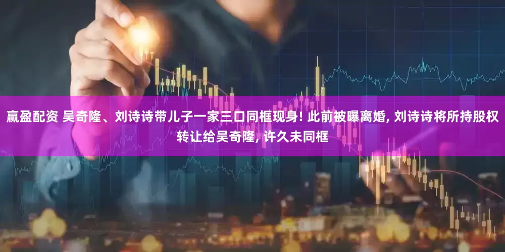 赢盈配资 吴奇隆、刘诗诗带儿子一家三口同框现身! 此前被曝离婚, 刘诗诗将所持股权转让给吴奇隆, 许久未同框