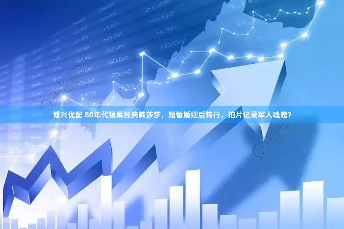 博兴优配 80年代银幕经典韩莎莎，短暂婚姻后转行，拍片记录军人魂魄？