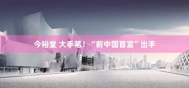 今裕堂 大手笔！“前中国首富”出手