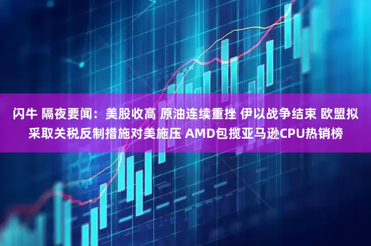 闪牛 隔夜要闻：美股收高 原油连续重挫 伊以战争结束 欧盟拟采取关税反制措施对美施压 AMD包揽亚马逊CPU热销榜