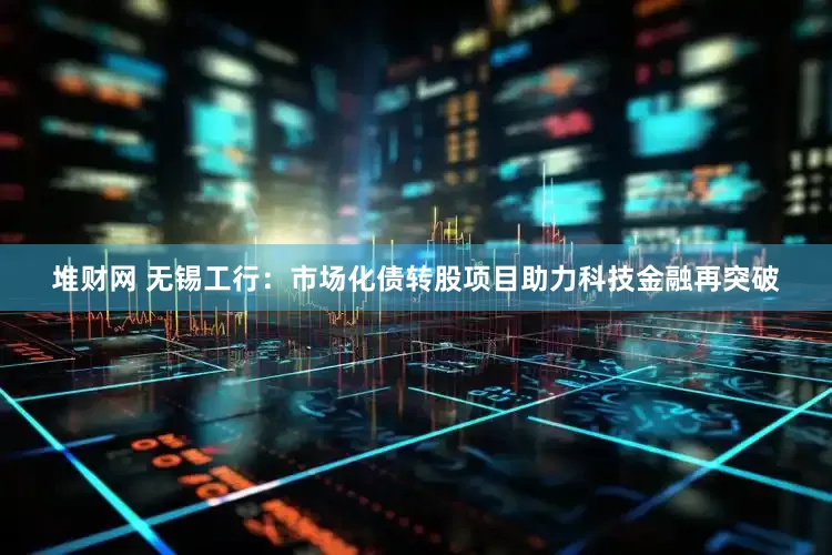 堆财网 无锡工行：市场化债转股项目助力科技金融再突破