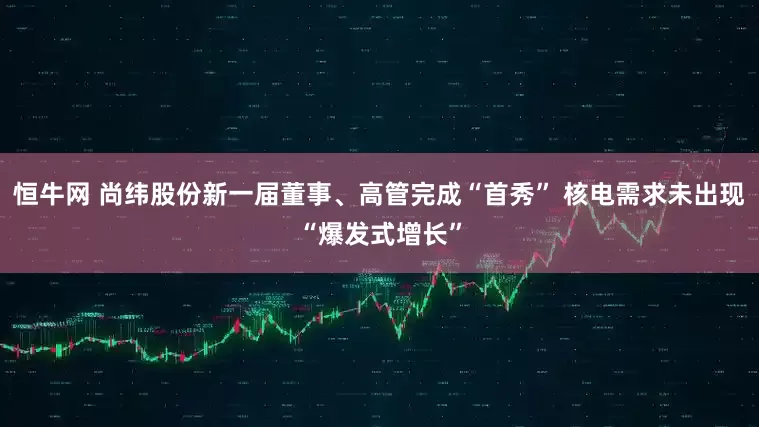 恒牛网 尚纬股份新一届董事、高管完成“首秀” 核电需求未出现“爆发式增长”
