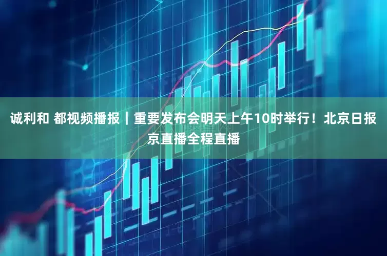 诚利和 都视频播报｜重要发布会明天上午10时举行！北京日报京直播全程直播