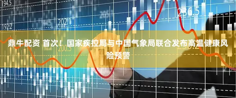 鼎牛配资 首次！国家疾控局与中国气象局联合发布高温健康风险预警
