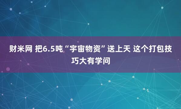 财米网 把6.5吨“宇宙物资”送上天 这个打包技巧大有学问