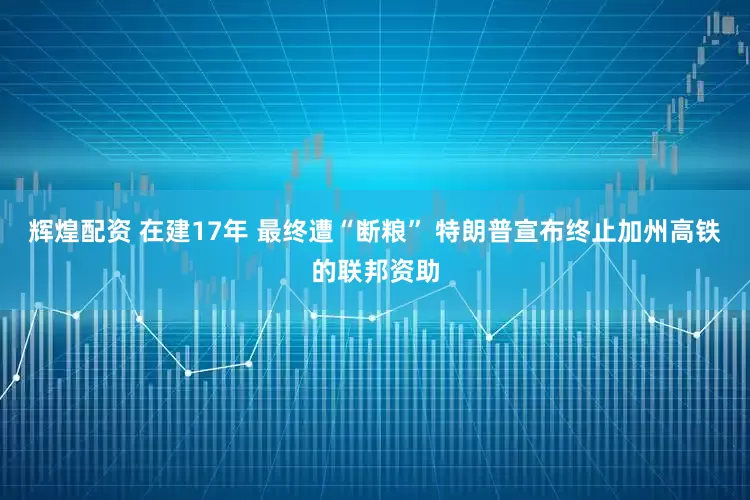 辉煌配资 在建17年 最终遭“断粮” 特朗普宣布终止加州高铁的联邦资助