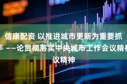 信康配资 以推进城市更新为重要抓手 ——论贯彻落实中央城市工作会议精神