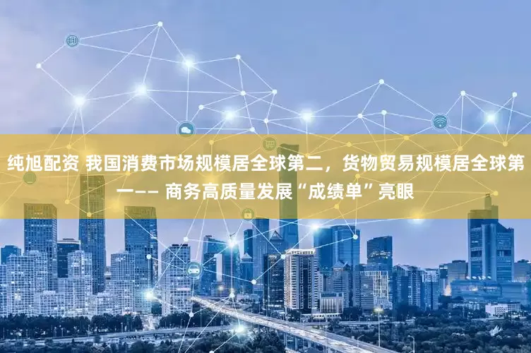 纯旭配资 我国消费市场规模居全球第二，货物贸易规模居全球第一—— 商务高质量发展“成绩单”亮眼