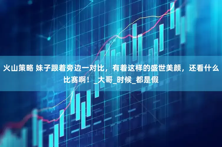 火山策略 妹子跟着旁边一对比，有着这样的盛世美颜，还看什么比赛啊！_大哥_时候_都是假
