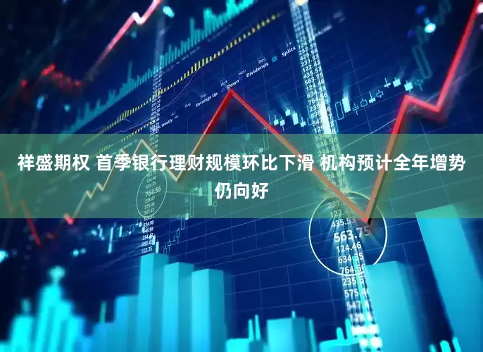 祥盛期权 首季银行理财规模环比下滑 机构预计全年增势仍向好