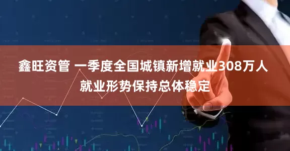 鑫旺资管 一季度全国城镇新增就业308万人 就业形势保持总体稳定