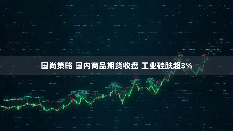 国尚策略 国内商品期货收盘 工业硅跌超3%
