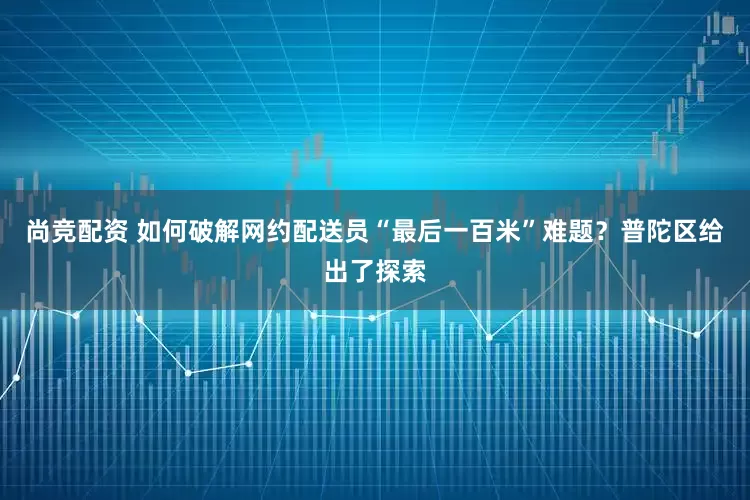 尚竞配资 如何破解网约配送员“最后一百米”难题?普陀区给出了探索