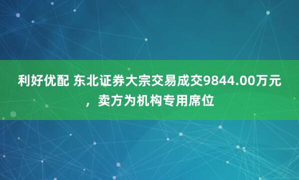 利好优配 东北证券大宗交易成交9844.00万元,卖方为机构专用席位