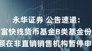 永华证券 公告速递：易方达财富快线货币基金B类基金份额在非直销销售机构暂停申购及转换转入