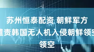 苏州恒泰配资 朝鲜军方谴责韩国无人机入侵朝鲜领空