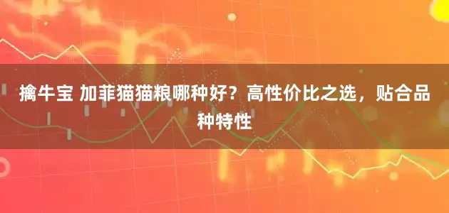 擒牛宝 加菲猫猫粮哪种好？高性价比之选，贴合品种特性