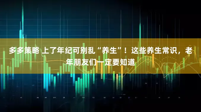 多多策略 上了年纪可别乱“养生”！这些养生常识，老年朋友们一定要知道